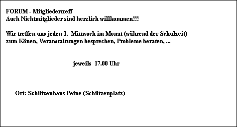FORUM - Mitgliedertreff    
    Auch Nichtmitglieder sind herzlich willkommen!!!

    Wir treffen uns jeden 1.  Mittwoch im Monat (w�hrend der Schulzeit)
    zum K�nen, Veranstaltungen besprechen, Probleme beraten, ...
     
      
                                                 jeweils  17.00 Uhr
     
             
    
          Ort: Sch�tzenhaus Peine (Sch�tzenplatz)